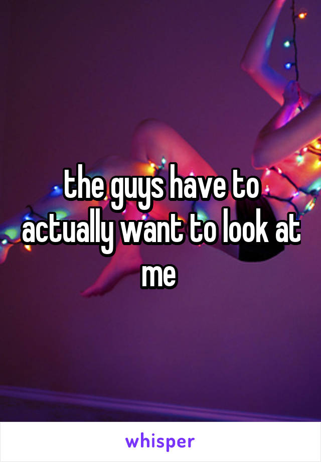 the guys have to actually want to look at me 