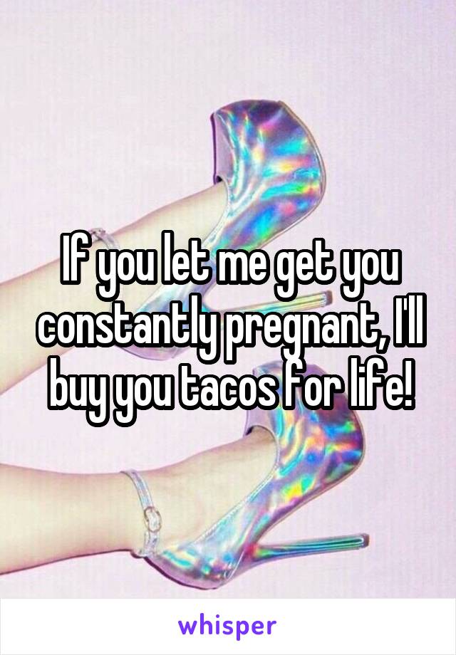 If you let me get you constantly pregnant, I'll buy you tacos for life!