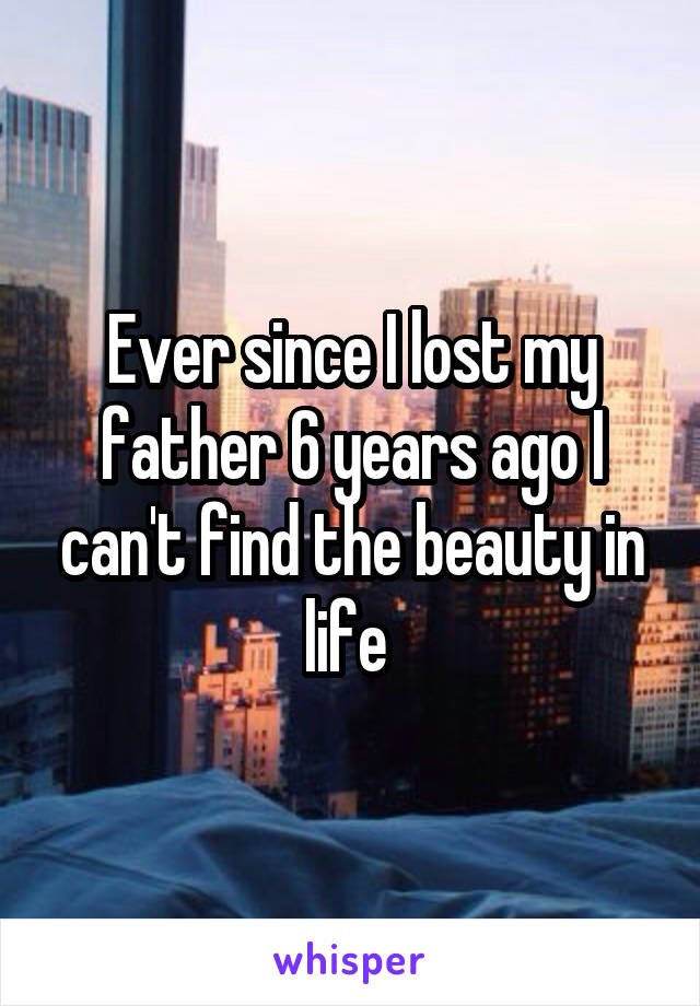 Ever since I lost my father 6 years ago I can't find the beauty in life 