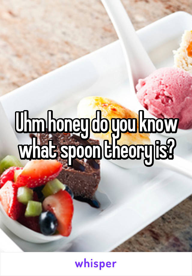 Uhm honey do you know what spoon theory is?