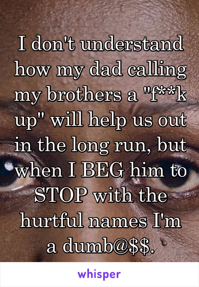 I don't understand how my dad calling my brothers a "f**k up" will help us out in the long run, but when I BEG him to STOP with the hurtful names I'm a dumb@$$.