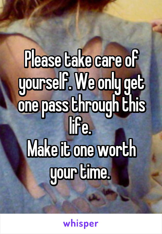 Please take care of yourself. We only get one pass through this life. 
Make it one worth your time. 