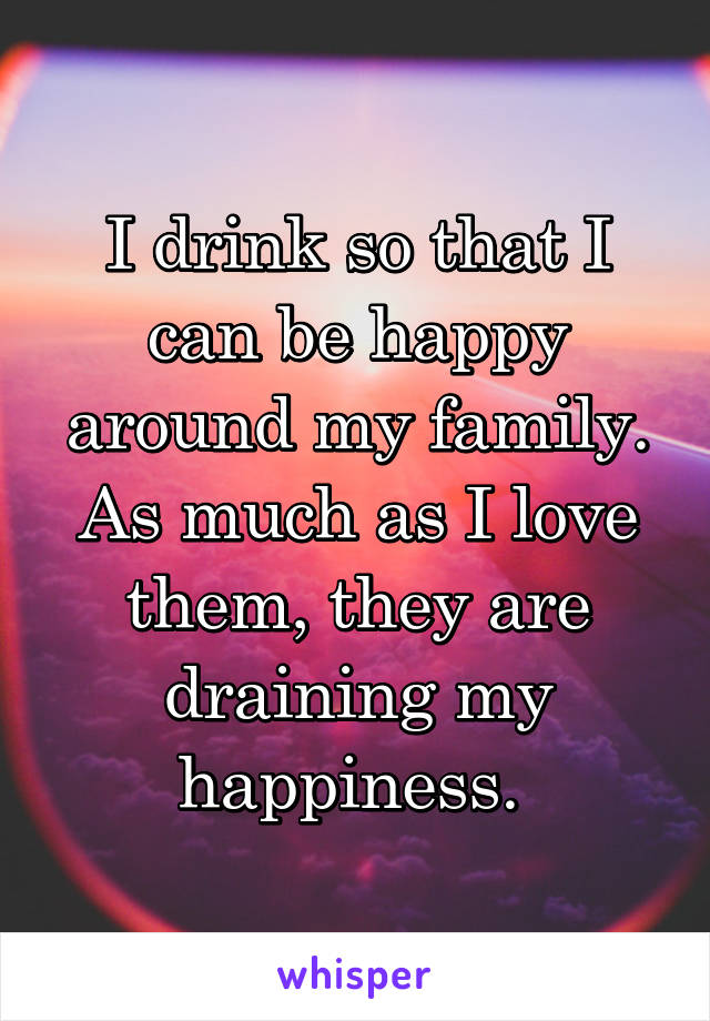 I drink so that I can be happy around my family. As much as I love them, they are draining my happiness. 