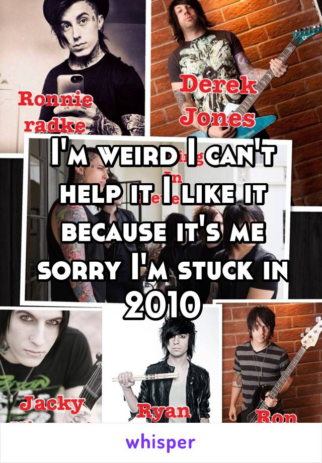 I'm weird I can't help it I like it because it's me sorry I'm stuck in 2010