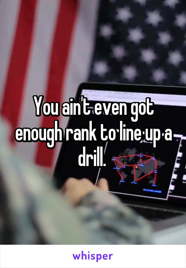 You ain't even got enough rank to line up a drill. 