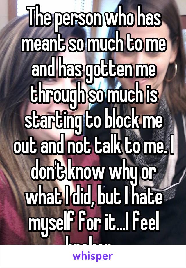 The person who has meant so much to me and has gotten me through so much is starting to block me out and not talk to me. I don't know why or what I did, but I hate myself for it...I feel broken...