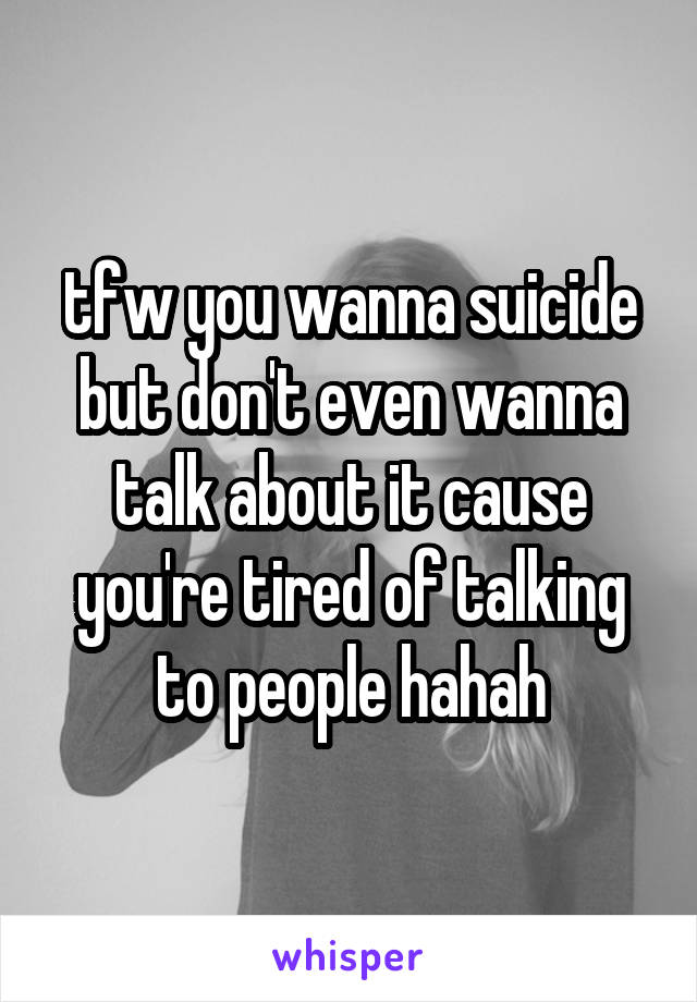 tfw you wanna suicide but don't even wanna talk about it cause you're tired of talking to people hahah