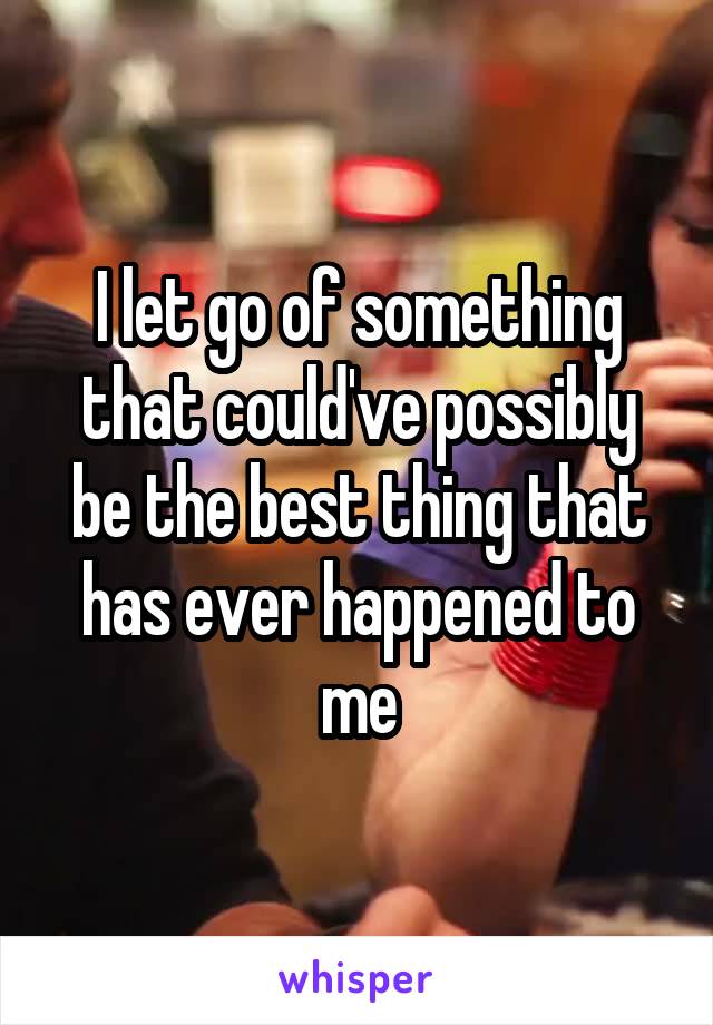 I let go of something that could've possibly be the best thing that has ever happened to me