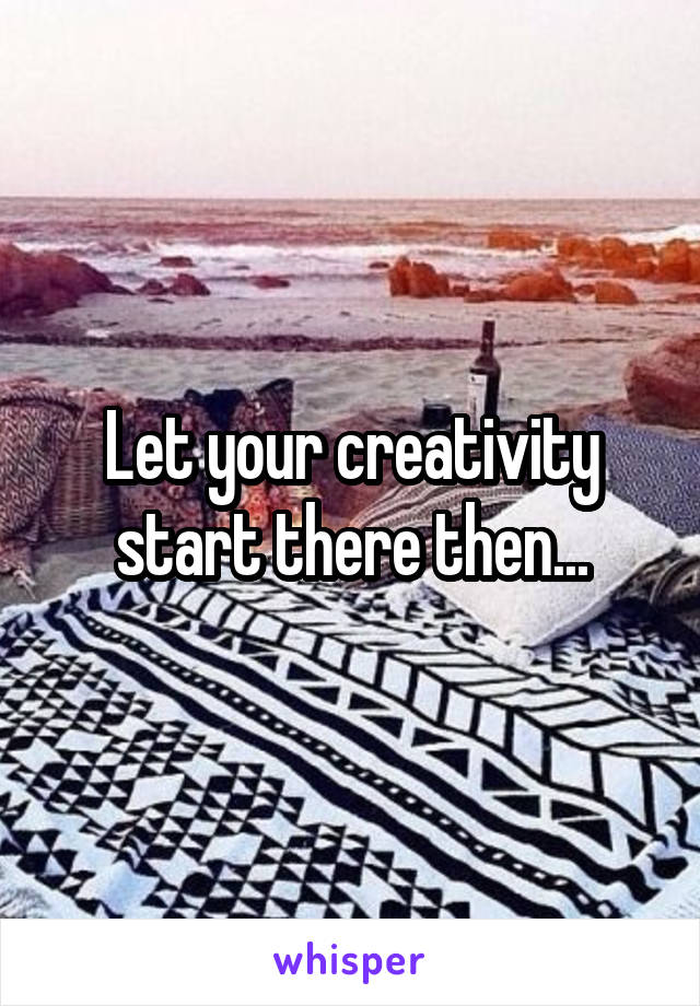 Let your creativity start there then...