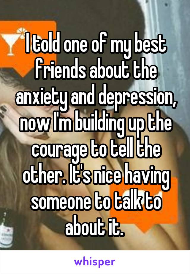 I told one of my best friends about the anxiety and depression, now I'm building up the courage to tell the other. It's nice having someone to talk to about it. 