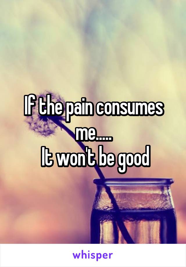 If the pain consumes me.....
 It won't be good