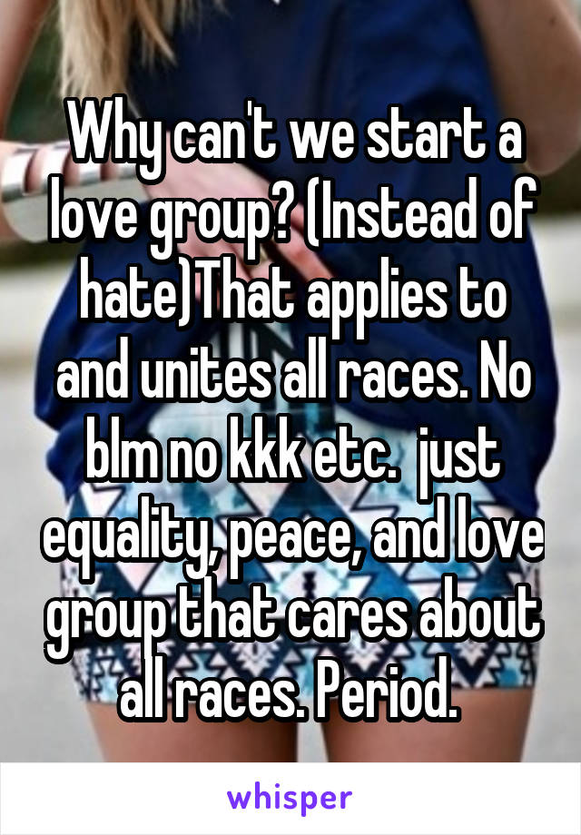 Why can't we start a love group? (Instead of hate)That applies to and unites all races. No blm no kkk etc.  just equality, peace, and love group that cares about all races. Period. 