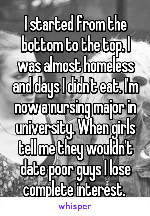 I started from the bottom to the top. I was almost homeless and days I didn't eat. I'm now a nursing major in university. When girls tell me they wouldn't date poor guys I lose complete interest. 