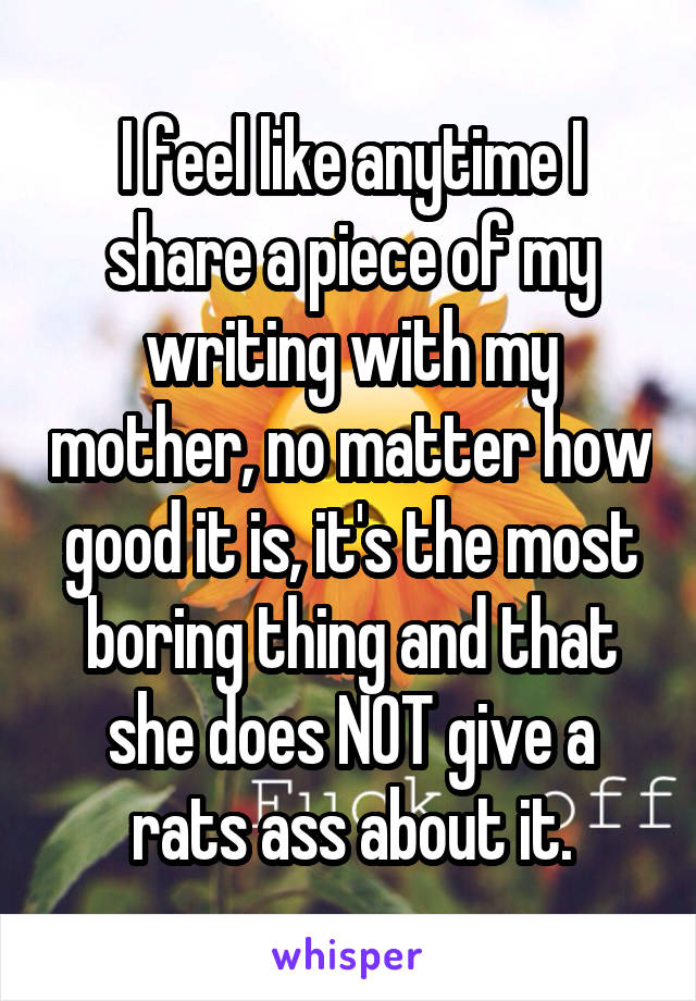 I feel like anytime I share a piece of my writing with my mother, no matter how good it is, it's the most boring thing and that she does NOT give a rats ass about it.