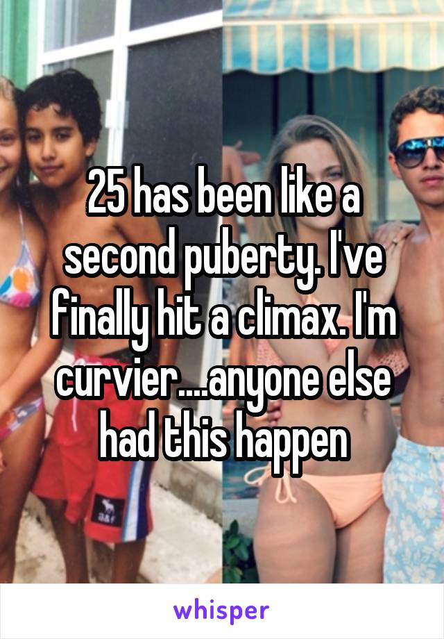 25 has been like a second puberty. I've finally hit a climax. I'm curvier....anyone else had this happen