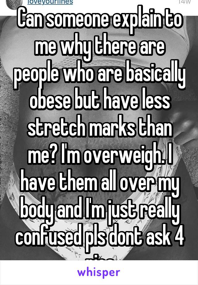 Can someone explain to me why there are people who are basically obese but have less stretch marks than me? I'm overweigh. I have them all over my body and I'm just really confused pls dont ask 4 pics