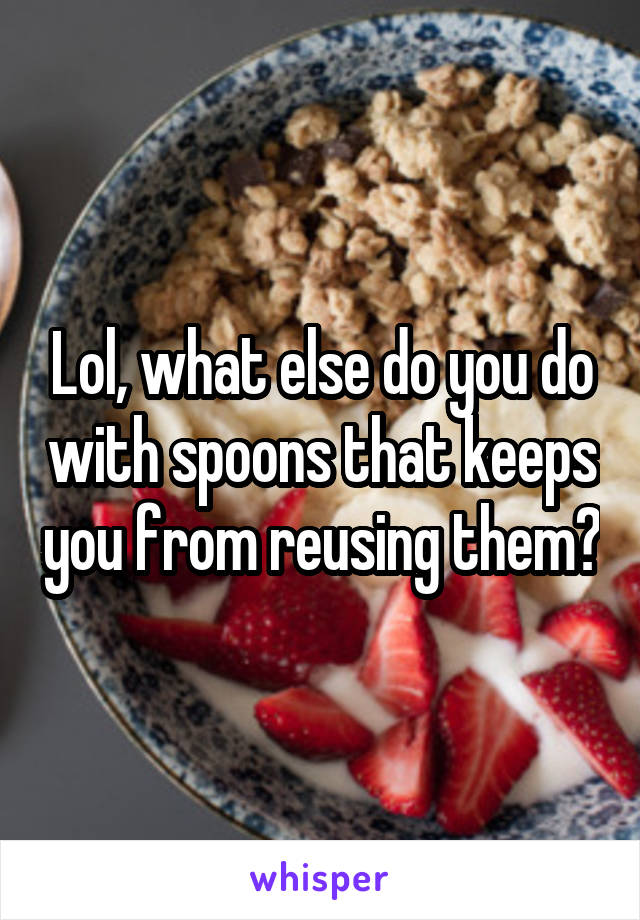 Lol, what else do you do with spoons that keeps you from reusing them?