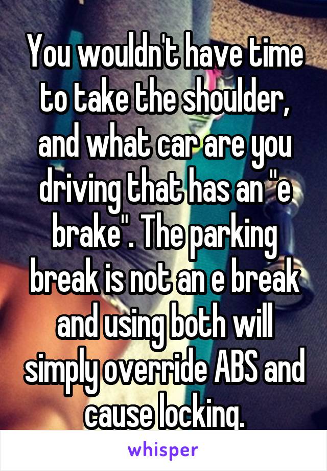 You wouldn't have time to take the shoulder, and what car are you driving that has an "e brake". The parking break is not an e break and using both will simply override ABS and cause locking.