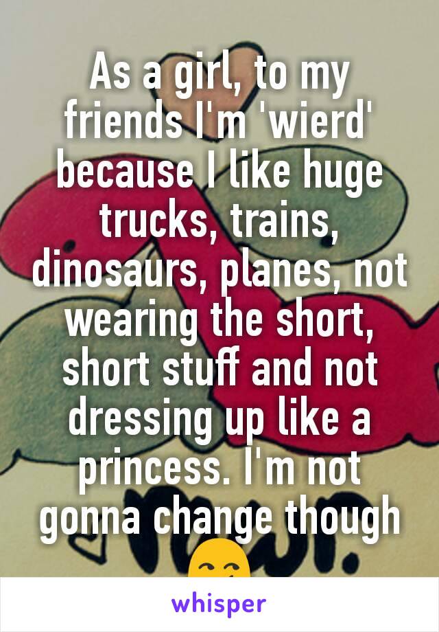 As a girl, to my friends I'm 'wierd' because I like huge trucks, trains, dinosaurs, planes, not wearing the short, short stuff and not dressing up like a princess. I'm not gonna change though 😏