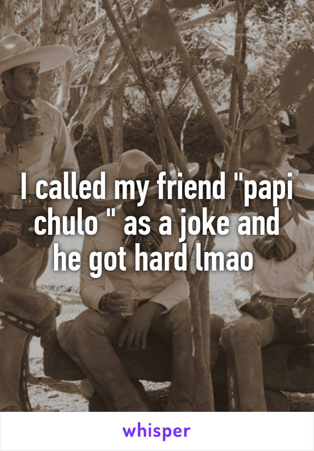 I called my friend "papi chulo " as a joke and he got hard lmao 