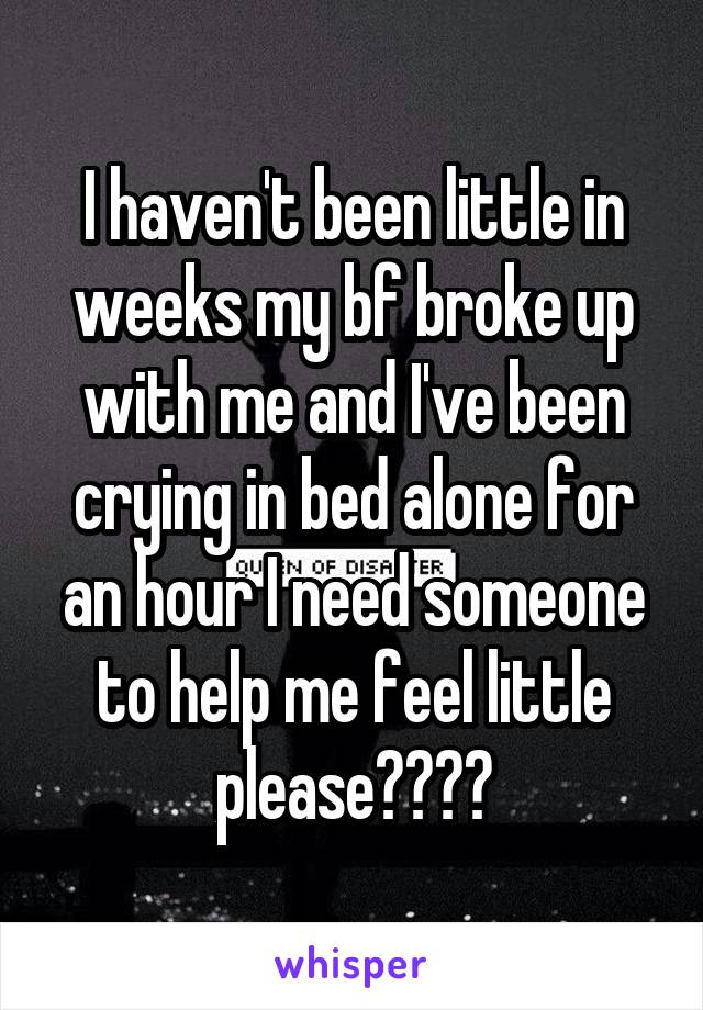 I haven't been little in weeks my bf broke up with me and I've been crying in bed alone for an hour I need someone to help me feel little please????