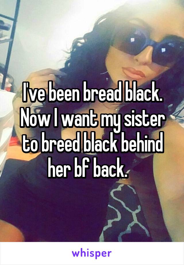 I've been bread black. Now I want my sister to breed black behind her bf back.   