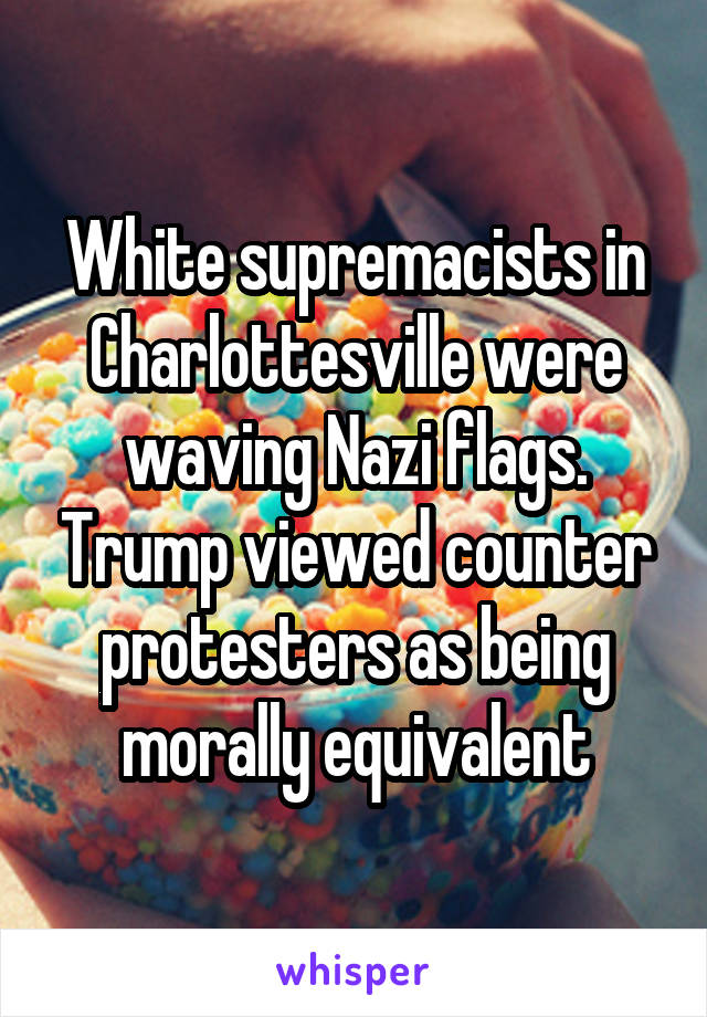 White supremacists in Charlottesville were waving Nazi flags. Trump viewed counter protesters as being morally equivalent