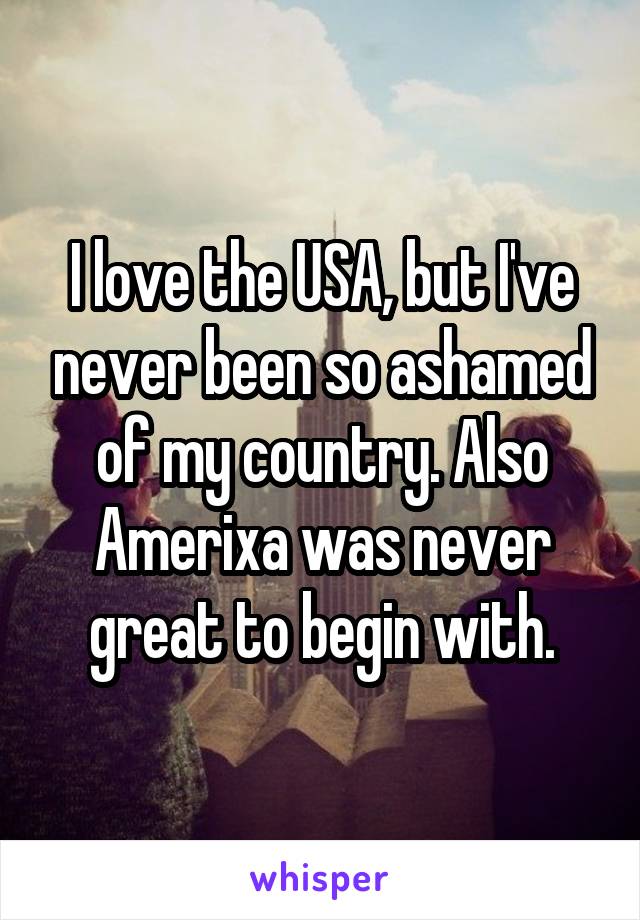 I love the USA, but I've never been so ashamed of my country. Also Amerixa was never great to begin with.