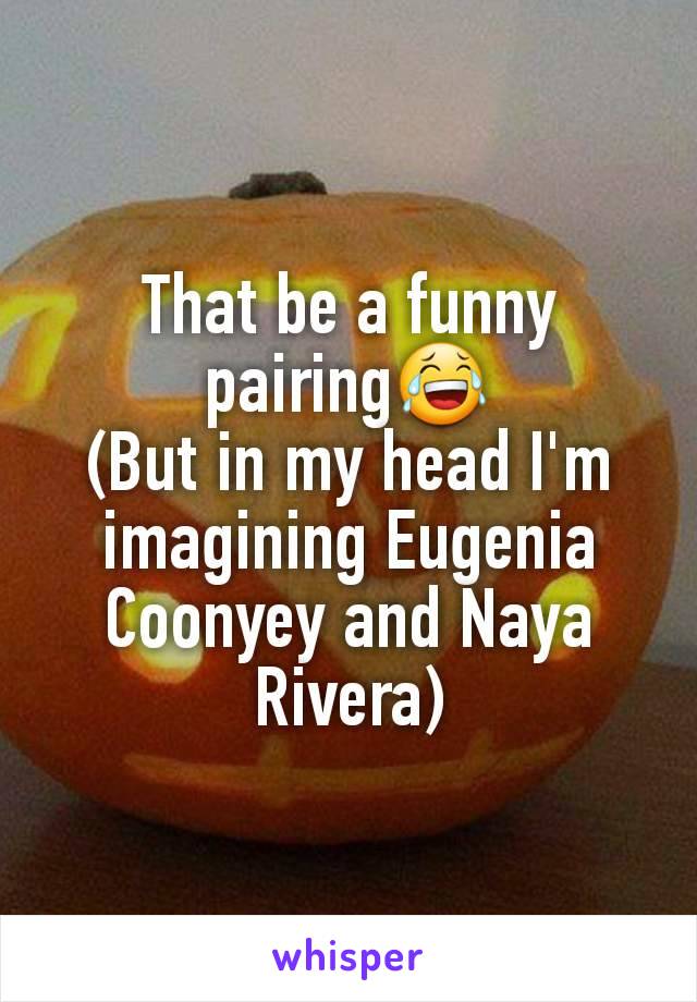 That be a funny pairing😂
(But in my head I'm imagining Eugenia Coonyey and Naya Rivera)