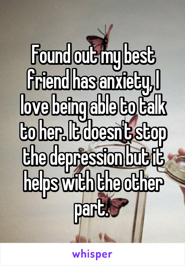 Found out my best friend has anxiety, I love being able to talk to her. It doesn't stop the depression but it helps with the other part. 