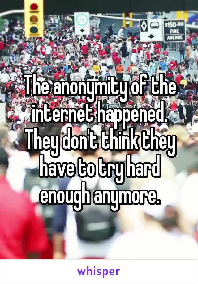 The anonymity of the internet happened. They don't think they have to try hard enough anymore.