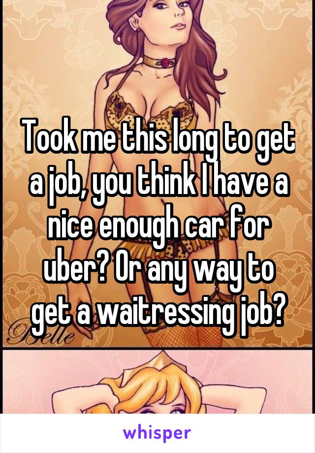 Took me this long to get a job, you think I have a nice enough car for uber? Or any way to get a waitressing job?