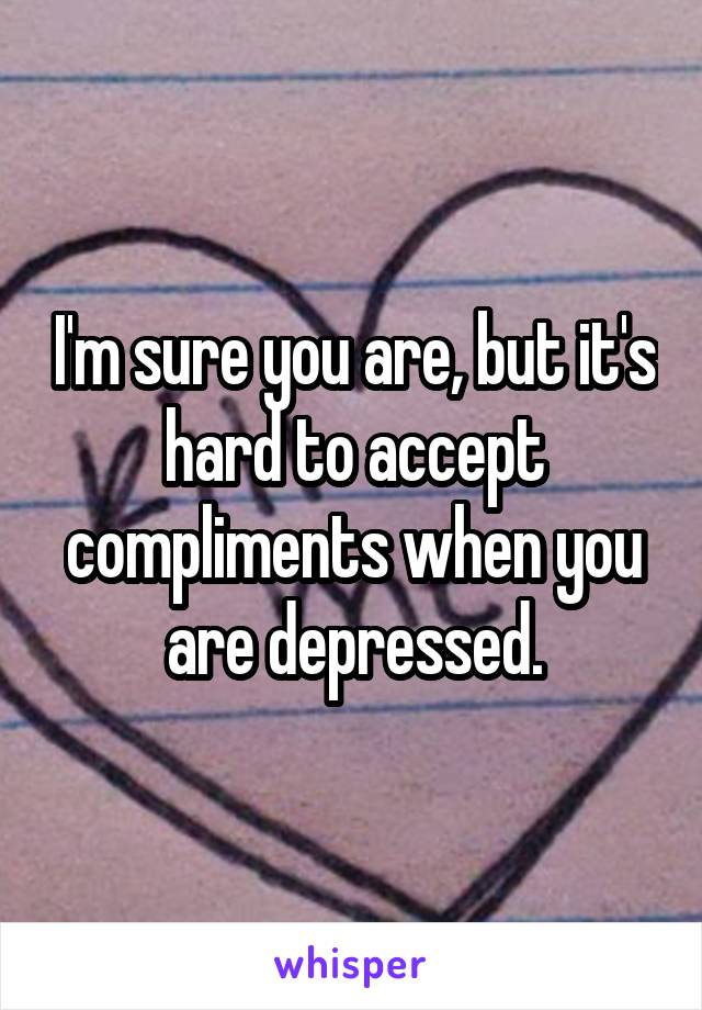 I'm sure you are, but it's hard to accept compliments when you are depressed.