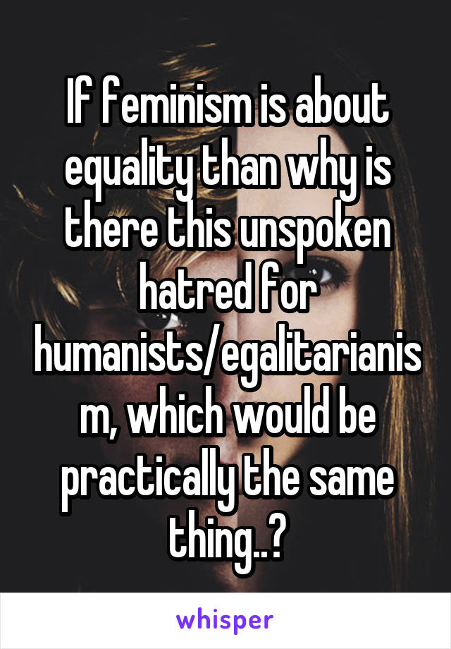 If feminism is about equality than why is there this unspoken hatred for humanists/egalitarianism, which would be practically the same thing..?