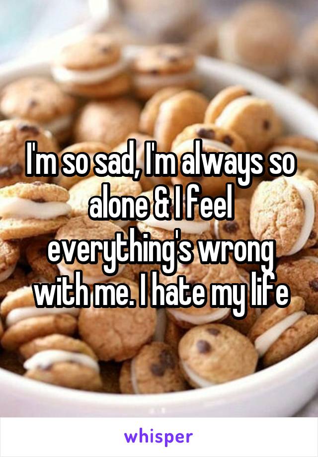 I'm so sad, I'm always so alone & I feel everything's wrong with me. I hate my life