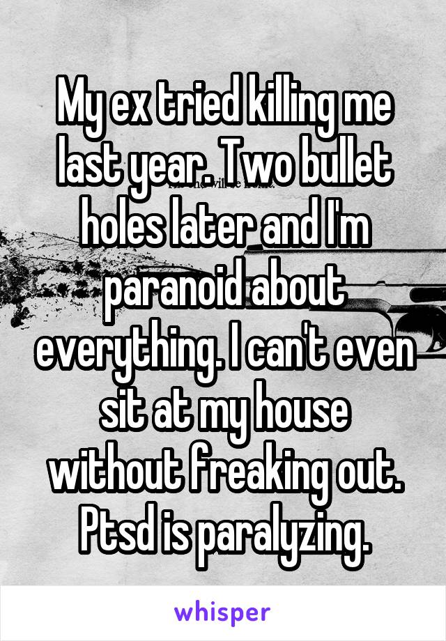 My ex tried killing me last year. Two bullet holes later and I'm paranoid about everything. I can't even sit at my house without freaking out. Ptsd is paralyzing.