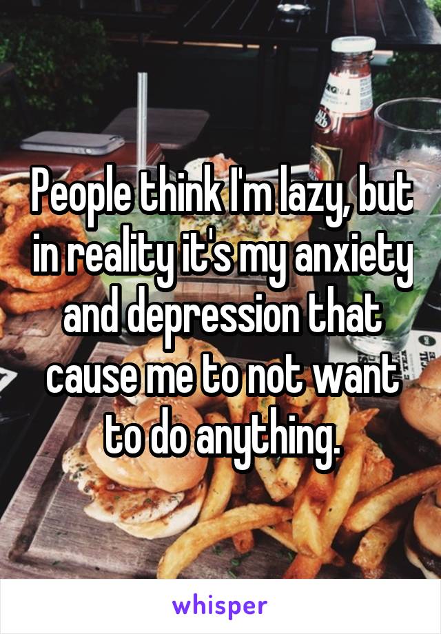 People think I'm lazy, but in reality it's my anxiety and depression that cause me to not want to do anything.