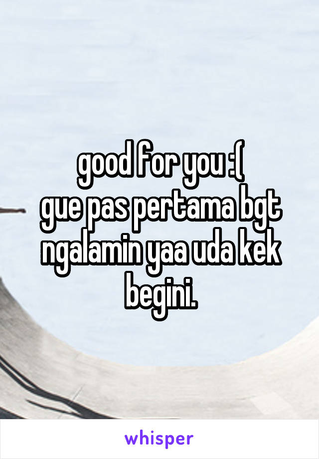 good for you :(
gue pas pertama bgt ngalamin yaa uda kek begini.