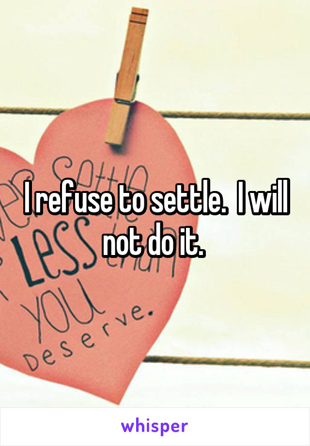 I refuse to settle.  I will not do it. 