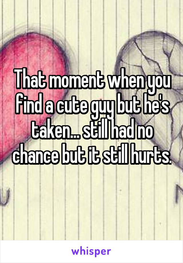 That moment when you find a cute guy but he's taken... still had no chance but it still hurts. 