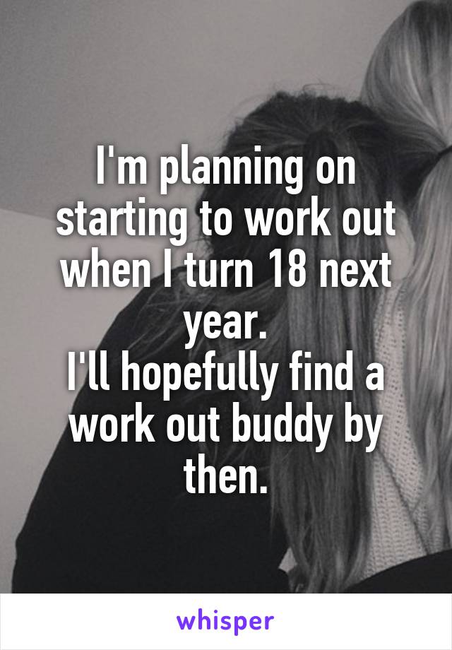 I'm planning on starting to work out when I turn 18 next year.
I'll hopefully find a work out buddy by then.