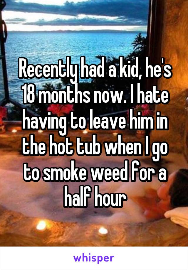 Recently had a kid, he's 18 months now. I hate having to leave him in the hot tub when I go to smoke weed for a half hour