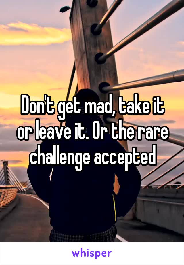 Don't get mad, take it or leave it. Or the rare challenge accepted