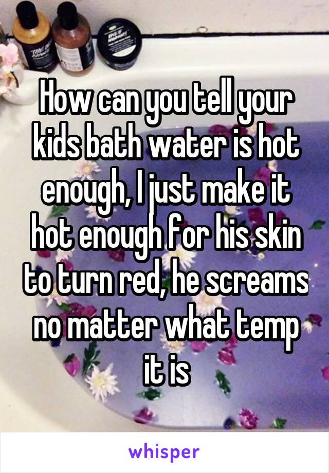 How can you tell your kids bath water is hot enough, I just make it hot enough for his skin to turn red, he screams no matter what temp it is