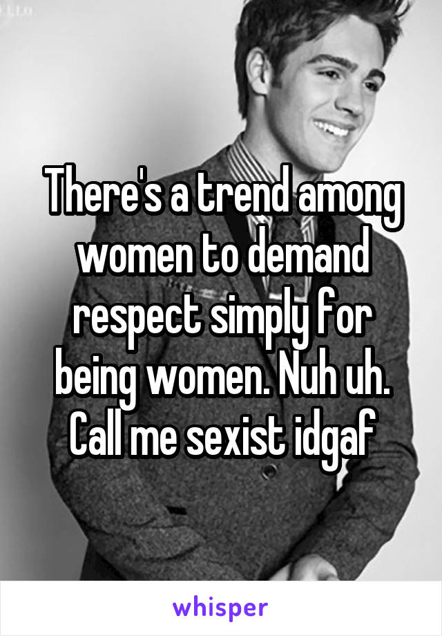 There's a trend among women to demand respect simply for being women. Nuh uh. Call me sexist idgaf