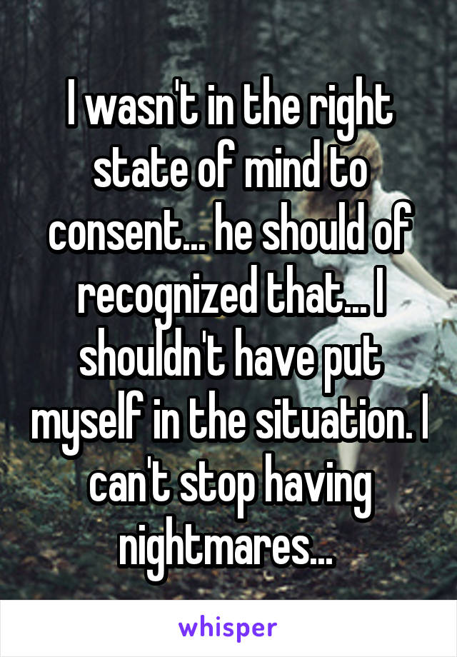 I wasn't in the right state of mind to consent... he should of recognized that... I shouldn't have put myself in the situation. I can't stop having nightmares... 