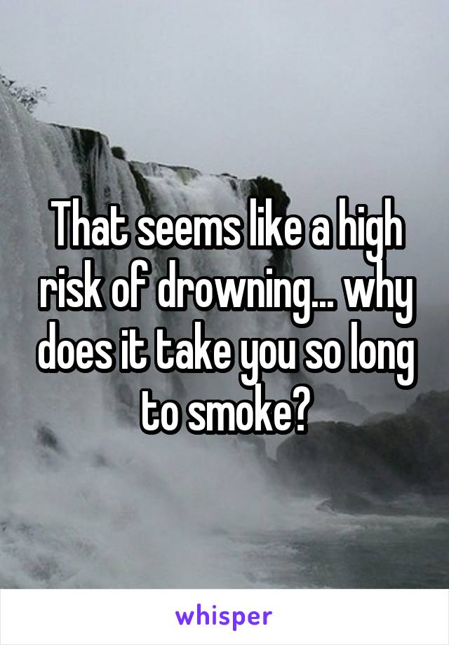 That seems like a high risk of drowning... why does it take you so long to smoke?