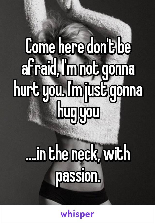 Come here don't be afraid, I'm not gonna hurt you. I'm just gonna hug you

....in the neck, with passion.