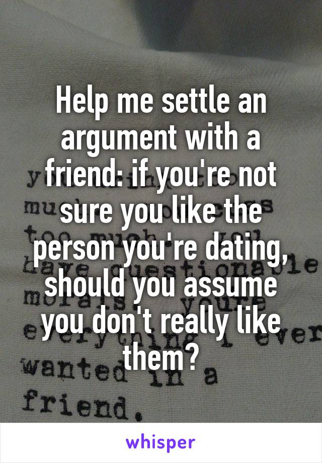 Help me settle an argument with a friend: if you're not sure you like the person you're dating, should you assume you don't really like them?