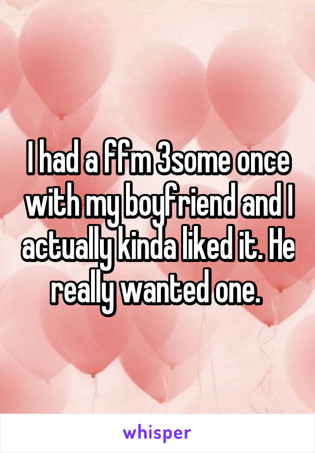 I had a ffm 3some once with my boyfriend and I actually kinda liked it. He really wanted one. 